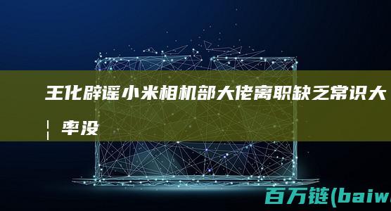 王化辟谣小米相机部大佬离职：缺乏常识大概率没上过班-手机中国